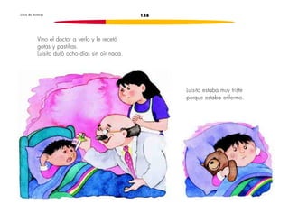 L i b r o d e l e c t u r a s 136 
Vino el doctor a verlo y le recetó 
gotas y pastillas. 
Luisito duró ocho días sin oír nada. 
Luisito estaba muy triste 
porque estaba enfermo. 
 