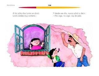 L i b r o d e l e c t u r a s 138 
A los ocho días Luisito se alivió. 
Luisito estaba muy contento. 
Y desde ese día, nunca volvió a decir: 
—No oigo, no oigo: soy de palo. 
 