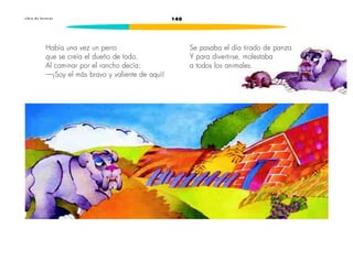 L i b r o d e l e c t u r a s 140 
Había una vez un perro 
que se creía el dueño de todo. 
Al caminar por el rancho decía: 
—¡Soy el más bravo y valiente de aquí! 
Se pasaba el día tirado de panza. 
Y para divertirse, molestaba 
a todos los animales. 
 