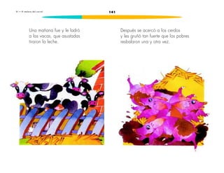 2 1 • E l m a l o r a d e l c o r r a l 141 
Una mañana fue y le ladró 
a las vacas, que asustadas 
tiraron la leche. 
Después se acercó a los cerdos 
y les gruñó tan fuerte que los pobres 
resbalaron una y otra vez. 
 