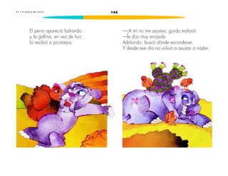 2 1 • E l m a l o r a d e l c o r r a l 145 
El perro apareció ladrando 
y la gallina, en vez de huir, 
lo recibió a picotazos. 
—¡A mí no me asustas, gordo malora! 
—le dijo muy enojada. 
Adolorido, buscó dónde esconderse. 
Y desde ese día no volvió a asustar a nadie. 
 
