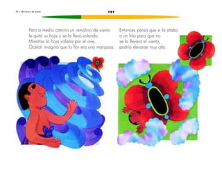 2 2 • M a r i p o s a d e p a p e l 151 
Pero a medio camino un remolino de viento 
le quitó su hoja y se la llevó volando. 
Mientras la hoja volaba por el aire, 
Oceloti imaginó que la flor era una mariposa. 
Entonces pensó que si la ataba 
a un hilo para que no 
se la llevara el viento, 
podría elevarse muy alto. 
 