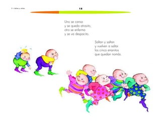2 • S a l t a n y s a l t a n 15 
Uno se cansa 
y se queda atrasito, 
otro se enferma 
y se va despacito. 
Saltan y saltan 
y vuelven a saltar 
los cinco enanitos 
que quedan nomás. 
 