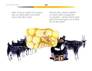 2 3 • L a v i e j i t a y l o s q u e s o s 155 
Julián, el vecino, también hacía quesos, 
pero sus cabras daban menos leche 
que la cabra de la viejita. 
Todos los días, mientras ordeñaba 
sus cabras, Julián se preguntaba 
muy enojado: —¿Cómo hará la viejita 
para hacer tantos quesos con la leche 
de una sola cabra? 
 