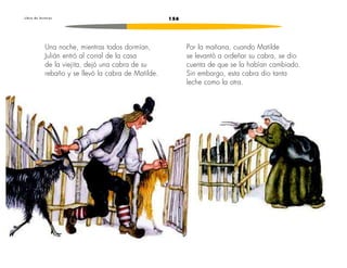 L i b r o d e l e c t u r a s 156 
Una noche, mientras todos dormían, 
Julián entró al corral de la casa 
de la viejita, dejó una cabra de su 
rebaño y se llevó la cabra de Matilde. 
Por la mañana, cuando Matilde 
se levantó a ordeñar su cabra, se dio 
cuenta de que se la habían cambiado. 
Sin embargo, esta cabra dio tanta 
leche como la otra. 
 