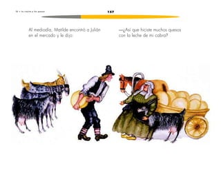2 3 • L a v i e j i t a y l o s q u e s o s 157 
—¿Así que hiciste muchos quesos 
con la leche de mi cabra? 
Al mediodía, Matilde encontró a Julián 
en el mercado y le dijo: 
 