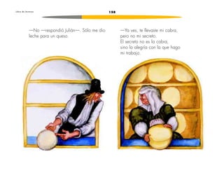 L i b r o d e l e c t u r a s 158 
—Ya ves, te llevaste mi cabra, 
pero no mi secreto. 
El secreto no es la cabra, 
sino la alegría con la que hago 
mi trabajo. 
—No —respondió Julián—. Sólo me dio 
leche para un queso. 
 