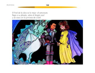 L i b r o d e l e c t u r a s 166 
El final de la obra es lo mejor: el astronauta 
llega a su planeta, salva al dragón azul 
y se casa con la princesa de cristal. 
 