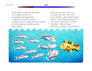 L i b r o d e l e c t u r a s 170 
Un día llegó un pececito de colores. 
Era un pececito Arco Iris. 
Los pececitos le preguntaron: 
—¿Quién te dio esos colores? 
El pececito Arco Iris dijo que era un secreto. 
Los otros pececitos también querían 
tener colores. 
—Yo quiero ser rojo —dijo uno. 
—Yo quiero ser azul —dijo otro. 
—Y yo amarillo —dijo el más chiquito. 
—Bueno —dijo el pececito Arco Iris—, 
si me hacen rey les diré mi secreto. 
—Está bien —dijeron todos. 
Si nos dices tu secreto, te haremos rey. 
 