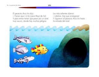 2 5 • L o s p e c e c i t o s d e c o l o r e s 171 
El pececito Arco Iris dijo: 
—Tienen que ir a la cueva Rayo de Sol. 
Y para entrar tienen que pasar por un túnel 
muy oscuro, donde hay muchos peligros. 
Los más valientes dijeron: 
—¡Vamos, hay que arriesgarse! 
Y siguieron al pececito Arco Iris hasta 
la entrada del túnel. 
 
