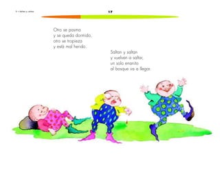2 • S a l t a n y s a l t a n 17 
Otro se pasma 
y se queda dormido, 
otro se tropieza 
y está mal herido. 
Saltan y saltan 
y vuelven a saltar, 
un solo enanito 
al bosque va a llegar. 
 
