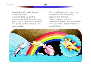 L i b r o d e l e c t u r a s 172 
Después de mucho nadar, llegaron 
al final de la cueva. 
En el techo de la cueva había 
un agujero por donde entraba un rayo 
de sol. Toda la cueva estaba iluminada. 
Y de pronto, un chorro de agua cayó 
como cascada. 
Entonces se formó un arco iris y todos 
los pececitos quedaron pintados, 
cada uno de distinto color. 
Felices, regresaron a su casa. 
Coronaron al pececito Arco Iris como rey. 
Todos los animales de la bahía hicieron 
una gran fiesta. 
 