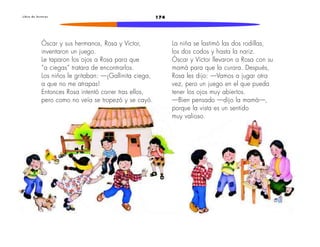 L i b r o d e l e c t u r a s 174 
Óscar y sus hermanos, Rosa y Víctor, 
inventaron un juego. 
Le taparon los ojos a Rosa para que 
“a ciegas” tratara de encontrarlos. 
Los niños le gritaban: —¡Gallinita ciega, 
a que no me atrapas! 
Entonces Rosa intentó correr tras ellos, 
pero como no veía se tropezó y se cayó. 
La niña se lastimó las dos rodillas, 
los dos codos y hasta la nariz. 
Óscar y Víctor llevaron a Rosa con su 
mamá para que la curara. Después, 
Rosa les dijo: —Vamos a jugar otra 
vez, pero un juego en el que pueda 
tener los ojos muy abiertos. 
—Bien pensado —dijo la mamá—, 
porque la vista es un sentido 
muy valioso. 
 