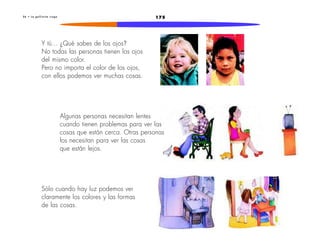 2 6 • L a g a l l i n i t a c i e g a 175 
Y tú... ¿Qué sabes de los ojos? 
No todas las personas tienen los ojos 
del mismo color. 
Pero no importa el color de los ojos, 
con ellos podemos ver muchas cosas. 
Algunas personas necesitan lentes 
cuando tienen problemas para ver las 
cosas que están cerca. Otras personas 
los necesitan para ver las cosas 
que están lejos. 
Sólo cuando hay luz podemos ver 
claramente los colores y las formas 
de las cosas. 
 