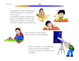 L i b r o d e l e c t u r a s 176 
Los párpados se cierran rápidamente 
cuando hay viento o cuando la luz 
es muy fuerte. 
Las pestañas impiden la entrada de 
basuras y las lágrimas lavan los ojos. 
Lloras cuando te entra una basurita 
en el ojo y también cuando estás triste. 
Hay instrumentos, como la lupa, 
para ver mejor las cosas pequeñas. 
Otros instrumentos, como el telescopio, 
sirven para ver lo que está lejos. 
Tus ojos te permiten ver muchas cosas. 
¡Cuídalos! 
 