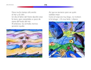 L i b r o d e l e c t u r a s 178 
Hace mucho tiempo sólo existía 
el mar y el cielo. 
Un día el Señor del Viento decidió crear 
la tierra, pero necesitaba un poco de 
arena del fondo del mar. 
Al enterarse, los animales marinos 
quisieron ayudar. 
Así que se reunieron para ver quién 
nadaba mejor. 
Como el viaje era muy largo, no invitaron 
a la tortuga. —Es muy lenta —dijeron. 
 