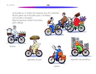 2 8 • L a b i c i c l e t a 185 
La bicicleta es un medio de transporte muy útil y divertido. 
Mucha gente usa la bicicleta para ir al trabajo, 
a la escuela o de paseo. 
Algunas personas utilizan la bicicleta 
para trabajar. 
repartidor de pan 
cartero 
repartidor de periódicos 
lechero 
 