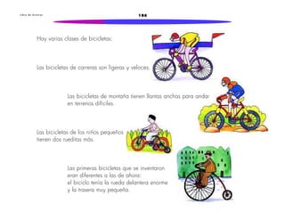 L i b r o d e l e c t u r a s 186 
Hay varias clases de bicicletas: 
Las bicicletas de carreras son ligeras y veloces. 
Las bicicletas de montaña tienen llantas anchas para andar 
en terrenos difíciles. 
Las bicicletas de los niños pequeños 
tienen dos rueditas más. 
Las primeras bicicletas que se inventaron 
eran diferentes a las de ahora: 
el biciclo tenía la rueda delantera enorme 
y la trasera muy pequeña. 
 