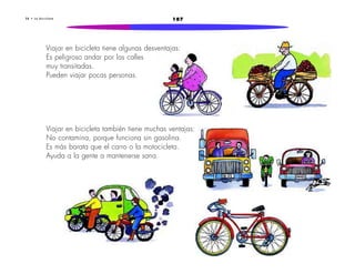 2 8 • L a b i c i c l e t a 187 
Viajar en bicicleta tiene algunas desventajas: 
Es peligroso andar por las calles 
muy transitadas. 
Pueden viajar pocas personas. 
Viajar en bicicleta también tiene muchas ventajas: 
No contamina, porque funciona sin gasolina. 
Es más barata que el carro o la motocicleta. 
Ayuda a la gente a mantenerse sana. 
 
