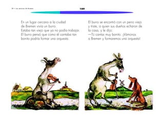 2 9 • L o s m ú s i c o s d e B r e m e n 189 
En un lugar cercano a la ciudad 
de Bremen vivía un burro. 
Estaba tan viejo que ya no podía trabajar. 
El burro pensó que como él cantaba tan 
bonito podría formar una orquesta. 
El burro se encontró con un perro viejo 
y triste, a quien sus dueños echaron de 
la casa, y le dijo: 
—Tú cantas muy bonito. ¡Vámonos 
a Bremen y formaremos una orquesta! 
 