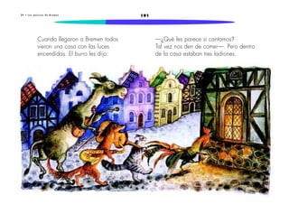 2 9 • L o s m ú s i c o s d e B r e m e n 191 
Cuando llegaron a Bremen todos 
vieron una casa con las luces 
encendidas. El burro les dijo: 
—¿Qué les parece si cantamos? 
Tal vez nos den de comer—. Pero dentro 
de la casa estaban tres ladrones. 
 