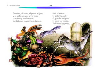 2 9 • L o s m ú s i c o s d e B r e m e n 193 
Pero al entrar... 
El gallo los picó. 
El gato los rasguñó. 
El perro los mordió. 
Y el burro los pateó. 
Entonces, el burro, el perro, el gato 
y el gallo entraron en la casa, 
comieron y se durmieron. 
Los ladrones regresaron a la casa. 
 