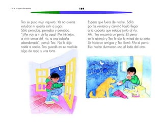 3 0 • U n n u e v o h e r m a n i t o 197 
Teo se puso muy inquieto. Ya no quería 
estudiar ni quería salir a jugar. 
Sólo pensaba, pensaba y pensaba. 
“¡Me voy a ir de la casa! Me iré lejos, 
a vivir cerca del río, a una cabaña 
abandonada”, pensó Teo. No le dijo 
nada a nadie. Teo guardó en su mochila 
algo de ropa y una torta. 
Esperó que fuera de noche. Salió 
por la ventana y caminó hasta llegar 
a la cabaña que estaba junto al río. 
Ahí, Teo encontró un perro. El perro 
se le acercó y Teo le dio la mitad de su torta. 
Se hicieron amigos y Teo llamó Fifo al perro. 
Esa noche durmieron uno al lado del otro. 
 