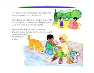 L i b r o d e l e c t u r a s 198 
A la mañana siguiente los papás buscaron a Teo 
por todas partes y no lo encontraron. 
Al mediodía Teo y Fifo tenían hambre. Teo decidió 
ir al río a ver si podía encontrar algo para comer 
y vio a un viejito que estaba pescando. 
Teo se acercó a él y le contó su aventura. 
El viejito, que se llamaba don Chucho, lo escuchó 
atentamente y le dio 
de comer a Teo 
y a Fifo. 
 