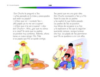 3 0 • U n n u e v o h e r m a n i t o 199 
Don Chucho le preguntó a Teo: 
—¿Has pensado en lo tristes y preocupados 
que están tus papás? 
—¡Claro que no! —contestó Teo—. 
¡Mis papás ya no me van a querer! 
—¡Claro que sí te van a querer! —dijo 
don Chucho—. Mira, ¿por qué no vamos 
a tu casa? Ya verás que tus padres 
se pondrán muy contentos. Además, ahora 
tienes un nuevo amigo: Fifo. Pide 
a tus papás que Fifo se quede contigo. 
Teo pensó que era una gran idea. 
Don Chucho acompañó a Teo y a Fifo 
hasta la casa de sus padres 
y les explicó lo que había pasado. 
Los padres de Teo se pusieron 
muy felices de recuperar a su hijo 
y le explicaron a Teo que lo seguirían 
queriendo siempre, aunque tuvieran 
otro hijo. Los papás de Teo permitieron 
que Fifo se quedara a vivir con ellos. 
 
