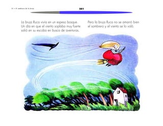 3 1 • E l s o m b r e r o d e l a b r u j a 201 
La bruja Ruca vivía en un espeso bosque. 
Un día en que el viento soplaba muy fuerte 
salió en su escoba en busca de aventuras. 
Pero la bruja Ruca no se amarró bien 
el sombrero y el viento se lo voló. 
 