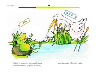 L i b r o d e l e c t u r a s 20 
Estaba la rana muy cerca del agua, 
cuando contenta se puso a cantar, 
vino la garza y la hizo callar. 
rana 
garza 
 