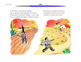 L i b r o d e l e c t u r a s 202 
El granjero iba feliz a enseñar 
el sombrero mágico a su mujer, 
cuando el viento se lo voló. 
El sombrero cayó en la cabeza 
de un granjero que labraba el campo. 
El granjero sintió que volaba, y en un dos 
por tres acabó de labrar todas sus tierras. 
 