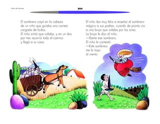 L i b r o d e l e c t u r a s 204 
El sombrero cayó en la cabeza 
de un niño que guiaba una carreta 
cargada de bultos. 
El niño sintió que volaba, y en un dos 
por tres recorrió todo el camino 
y llegó a su casa. 
El niño iba muy feliz a enseñar el sombrero 
mágico a sus padres, cuando de pronto vio 
a una bruja que volaba por los aires. 
La bruja le dijo al niño: 
—Dame ese sombrero. 
El niño le contestó: 
—Este sombrero 
me lo trajo 
el viento. 
 