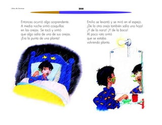 L i b r o d e l e c t u r a s 208 
Entonces ocurrió algo sorprendente. 
A media noche sintió cosquillas 
en las orejas. Se tocó y sintió 
que algo salía de una de sus orejas. 
¡Era la punta de una planta! 
Emilio se levantó y se miró en el espejo. 
¡De la otra oreja también salía una hoja! 
¡Y de la nariz! ¡Y de la boca! 
Al poco rato sintió 
que se estaba 
volviendo planta. 
 