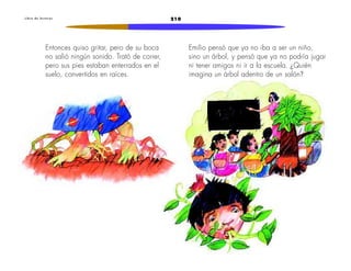 L i b r o d e l e c t u r a s 210 
Entonces quiso gritar, pero de su boca 
no salió ningún sonido. Trató de correr, 
pero sus pies estaban enterrados en el 
suelo, convertidos en raíces. 
Emilio pensó que ya no iba a ser un niño, 
sino un árbol, y pensó que ya no podría jugar 
ni tener amigos ni ir a la escuela. ¿Quién 
imagina un árbol adentro de un salón? 
 