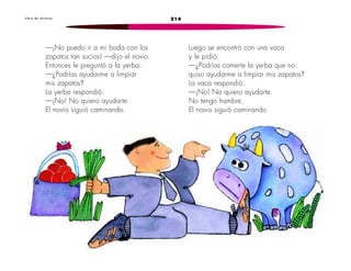 L i b r o d e l e c t u r a s 214 
—¡No puedo ir a mi boda con los 
zapatos tan sucios! —dijo el novio. 
Entonces le preguntó a la yerba: 
—¿Podrías ayudarme a limpiar 
mis zapatos? 
La yerba respondió: 
—¡No! No quiero ayudarte. 
El novio siguió caminando. 
Luego se encontró con una vaca 
y le pidió: 
—¿Podrías comerte la yerba que no 
quiso ayudarme a limpiar mis zapatos? 
La vaca respondió: 
—¡No! No quiero ayudarte. 
No tengo hambre. 
El novio siguió caminando. 
 