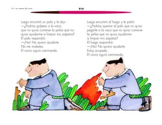3 3 • L o s z a p a t o s d e l n o v i o 215 
Luego encontró un palo y le dijo: 
—¿Podrías golpear a la vaca 
que no quiso comerse la yerba que no 
quiso ayudarme a limpiar mis zapatos? 
El palo respondió: 
—¡No! No quiero ayudarte. 
No me molestes. 
El novio siguió caminando. 
Luego encontró al fuego y le pidió: 
—¿Podrías quemar el palo que no quiso 
pegarle a la vaca que no quiso comerse 
la yerba que no quiso ayudarme 
a limpiar mis zapatos? 
El fuego respondió: 
—¡No! No quiero ayudarte. 
Estoy ocupado. 
El novio siguió caminando. 
 