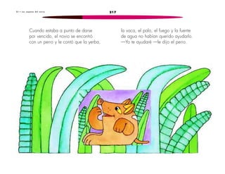 3 3 • L o s z a p a t o s d e l n o v i o 217 
Cuando estaba a punto de darse 
por vencido, el novio se encontró 
con un perro y le contó que la yerba, 
la vaca, el palo, el fuego y la fuente 
de agua no habían querido ayudarlo. 
—Yo te ayudaré —le dijo el perro. 
 