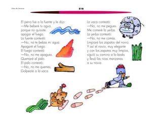 L i b r o d e l e c t u r a s 218 
El perro fue a la fuente y le dijo: 
—Me beberé tu agua, 
porque no quisiste 
apagar el fuego. 
La fuente contestó: 
—No, no te bebas mi agua. 
Apagaré el fuego. 
El fuego contestó: 
—No, no me apagues. 
Quemaré el palo. 
El palo contestó: 
—No, no me quemes. 
Golpearé a la vaca. 
La vaca contestó: 
—No, no me pegues. 
Me comeré la yerba. 
La yerba contestó: 
—No, no me comas. 
Limpiaré los zapatos del novio. 
Y así el novio, muy elegante 
y con los zapatos muy limpios, 
siguió su camino a la boda 
y llevó las ricas manzanas 
a su novia. 
 