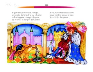 3 4 • E l g a t o c o n b o t a s 221 
El rey nunca había escuchado 
aquel nombre, porque el gato 
lo acababa de inventar. 
El gato se fue al bosque y atrapó 
un conejo. Se lo llevó al rey y le dijo: 
—Te traigo este obsequio de parte 
de mi amo, el marqués de Carabás. 
 