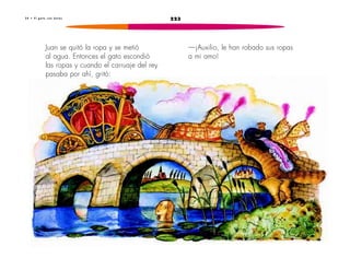 3 4 • E l g a t o c o n b o t a s 223 
—¡Auxilio, le han robado sus ropas 
a mi amo! 
Juan se quitó la ropa y se metió 
al agua. Entonces el gato escondió 
las ropas y cuando el carruaje del rey 
pasaba por ahí, gritó: 
 