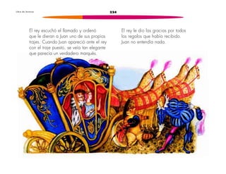 L i b r o d e l e c t u r a s 224 
El rey escuchó el llamado y ordenó 
que le dieran a Juan uno de sus propios 
trajes. Cuando Juan apareció ante el rey 
con el traje puesto, se veía tan elegante 
que parecía un verdadero marqués. 
El rey le dio las gracias por todos 
los regalos que había recibido. 
Juan no entendía nada. 
 