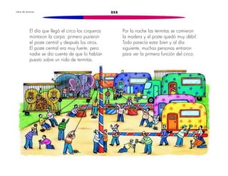 L i b r o d e l e c t u r a s 232 
El día que llegó el circo los cirqueros 
montaron la carpa: primero pusieron 
el poste central y después los otros. 
El poste central era muy fuerte, pero 
nadie se dio cuenta de que lo habían 
puesto sobre un nido de termitas. 
Por la noche las termitas se comieron 
la madera y el poste quedó muy débil. 
Todo parecía estar bien y al día 
siguiente, muchas personas entraron 
para ver la primera función del circo. 
 