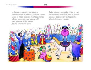 3 6 • ¡ S e c a y ó e l c i r c o ! 233 
La función comenzó y los payasos 
bromearon con el público y contaron chistes. 
Luego el mago apareció muchas palomas 
y hasta un conejo, que saltó y saltó 
para sentarse en las piernas 
de una señora muy seria. 
Todos reían a carcajadas al ver la cara 
de sorpresa y susto que pasó la señora. 
Después aparecieron los trapecistas 
y las bailarinas a caballo. 
 