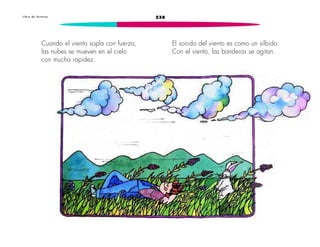 L i b r o d e l e c t u r a s 238 
Cuando el viento sopla con fuerza, 
las nubes se mueven en el cielo 
con mucha rapidez. 
El sonido del viento es como un silbido. 
Con el viento, las banderas se agitan. 
 