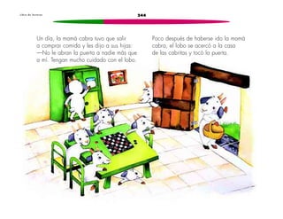 L i b r o d e l e c t u r a s 244 
Un día, la mamá cabra tuvo que salir 
a comprar comida y les dijo a sus hijas: 
—No le abran la puerta a nadie más que 
a mí. Tengan mucho cuidado con el lobo. 
Poco después de haberse ido la mamá 
cabra, el lobo se acercó a la casa 
de las cabritas y tocó la puerta. 
 