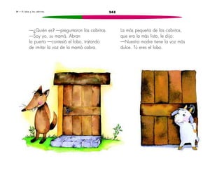 3 8 • E l l o b o y l a s c a b r i t a s 245 
—¿Quién es? —preguntaron las cabritas. 
—Soy yo, su mamá. Abran 
la puerta —contestó el lobo, tratando 
de imitar la voz de la mamá cabra. 
La más pequeña de las cabritas, 
que era la más lista, le dijo: 
—Nuestra madre tiene la voz más 
dulce. Tú eres el lobo. 
 