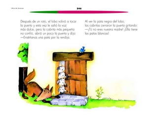 L i b r o d e l e c t u r a s 246 
Después de un rato, el lobo volvió a tocar 
la puerta y esta vez le salió la voz 
más dulce, pero la cabrita más pequeña 
no confió, abrió un poco la puerta y dijo: 
—Enséñanos una pata por la rendija. 
Al ver la pata negra del lobo, 
las cabritas cerraron la puerta gritando: 
—¡Tú no eres nuestra madre! ¡Ella tiene 
las patas blancas! 
 