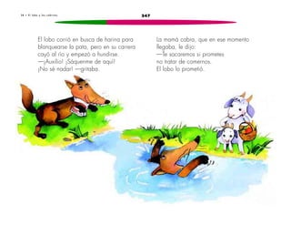 3 8 • E l l o b o y l a s c a b r i t a s 247 
El lobo corrió en busca de harina para 
blanquearse la pata, pero en su carrera 
cayó al río y empezó a hundirse. 
—¡Auxilio! ¡Sáquenme de aquí! 
¡No sé nadar! —gritaba. 
La mamá cabra, que en ese momento 
llegaba, le dijo: 
—Te sacaremos si prometes 
no tratar de comernos. 
El lobo lo prometió. 
 