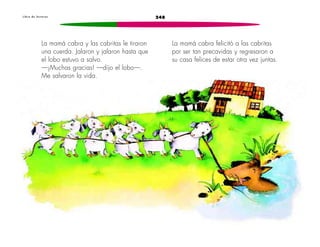 L i b r o d e l e c t u r a s 248 
La mamá cabra y las cabritas le tiraron 
una cuerda. Jalaron y jalaron hasta que 
el lobo estuvo a salvo. 
—¡Muchas gracias! —dijo el lobo—. 
Me salvaron la vida. 
La mamá cabra felicitó a las cabritas 
por ser tan precavidas y regresaron a 
su casa felices de estar otra vez juntas. 
 
